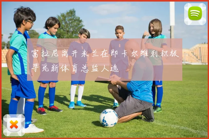 富拉尼离开米兰在即卡尔维利积极寻觅新体育总监人选
