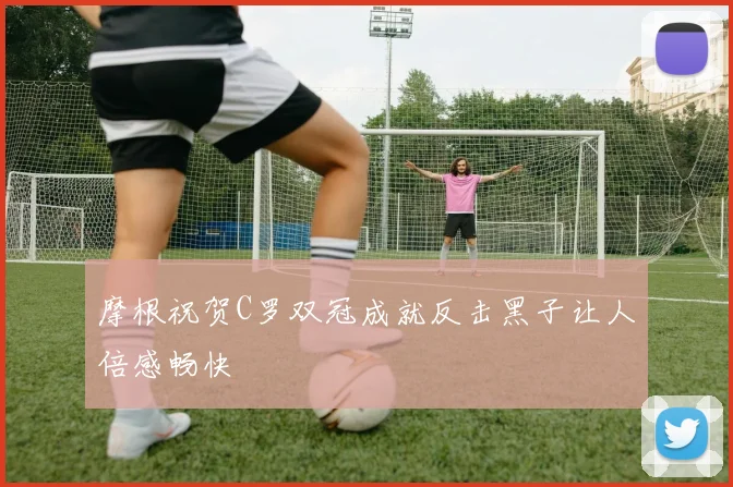 摩根祝贺C罗双冠成就反击黑子让人倍感畅快