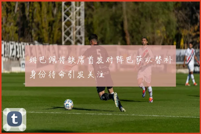 姆巴佩将缺席首发对阵巴萨以替补身份待命引发关注