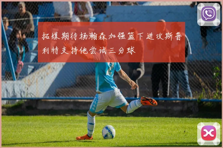 拓媒期待杨瀚森加强篮下进攻斯普利特支持他尝试三分球