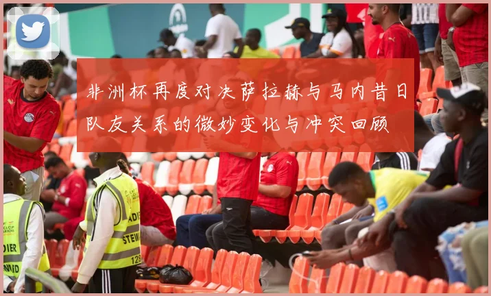 非洲杯再度对决萨拉赫与马内昔日队友关系的微妙变化与冲突回顾