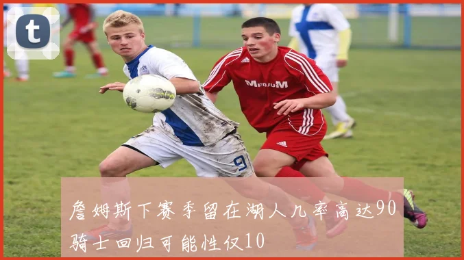 詹姆斯下赛季留在湖人几率高达90骑士回归可能性仅10
