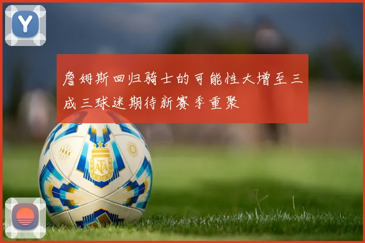 詹姆斯回归骑士的可能性大增至三成三球迷期待新赛季重聚