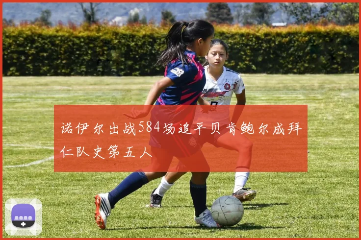 诺伊尔出战584场追平贝肯鲍尔成拜仁队史第五人