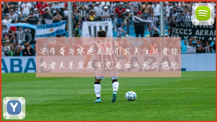 字母哥与球迷互怼引发关注记者称两者关系岌岌可危局面或愈发尴尬