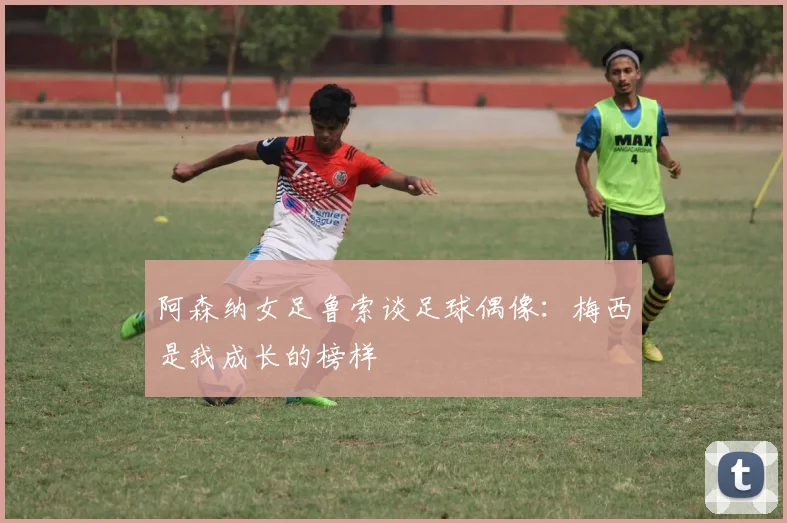 阿森纳女足鲁索谈足球偶像：梅西是我成长的榜样