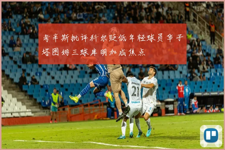 考辛斯批评科尔贬低年轻球员华子塔图姆三球库明加成焦点