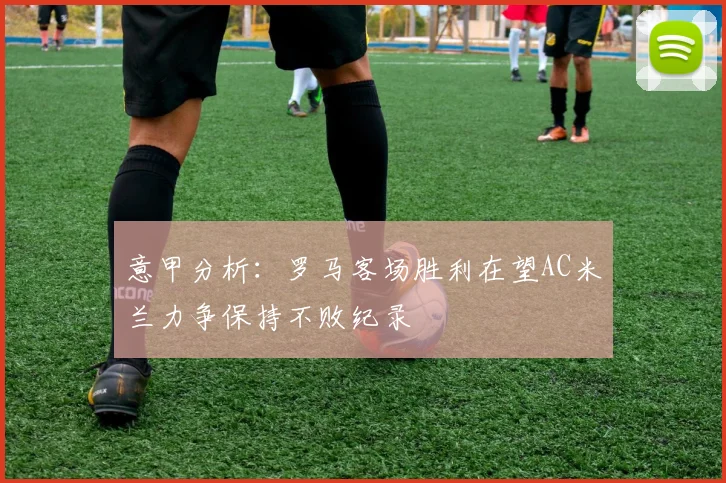 意甲分析：罗马客场胜利在望AC米兰力争保持不败纪录