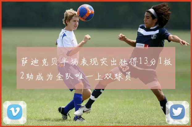 萨迪克贝半场表现突出独得13分1板2助成为全队唯一上双球员