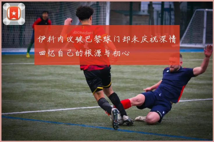 伊科内攻破巴黎球门却未庆祝深情回忆自己的根源与初心