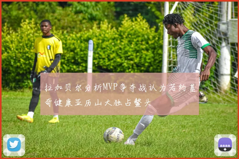 拉加贝尔分析MVP争夺战认为若约基奇健康亚历山大独占鳌头