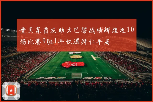 登贝莱首发助力巴黎战绩辉煌近10场比赛9胜1平仅遇拜仁平局