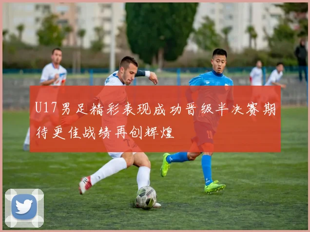 U17男足精彩表现成功晋级半决赛期待更佳战绩再创辉煌
