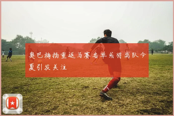 奥巴梅扬重返马赛名单或将离队今夏引发关注