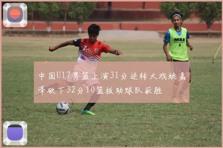 中国U17男篮上演31分逆转大戏姚嘉泽砍下32分10篮板助球队获胜