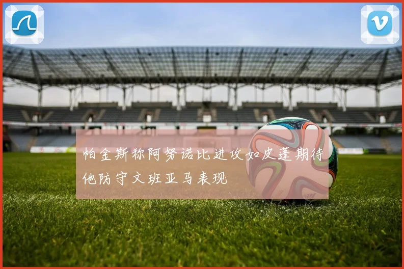 帕金斯称阿努诺比进攻如皮蓬期待他防守文班亚马表现