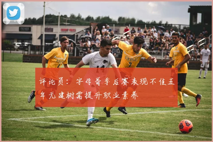 评论员：字母哥季后赛表现不佳五年无建树需提升职业素养