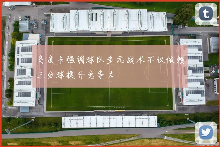 乌度卡强调球队多元战术不仅依赖三分球提升竞争力