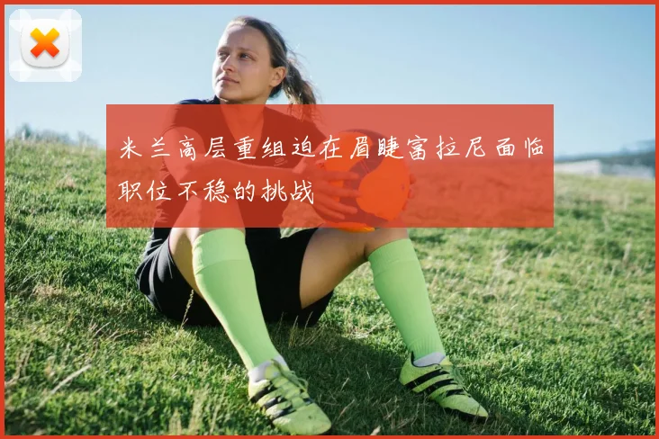 米兰高层重组迫在眉睫富拉尼面临职位不稳的挑战