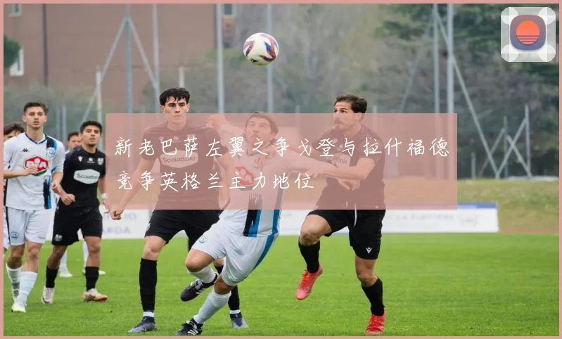 新老巴萨左翼之争戈登与拉什福德竞争英格兰主力地位