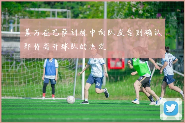 莱万在巴萨训练中向队友告别确认即将离开球队的决定