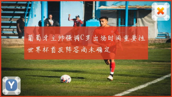 葡萄牙主帅强调C罗出场时间重要性世界杯首发阵容尚未确定