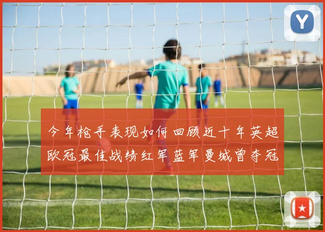 今年枪手表现如何回顾近十年英超欧冠最佳战绩红军蓝军曼城曾夺冠