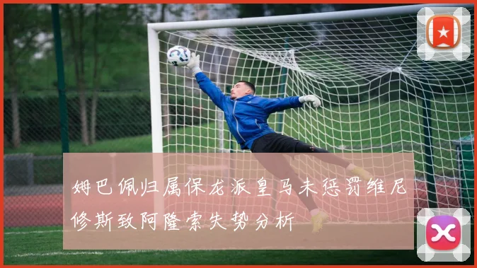 姆巴佩归属保龙派皇马未惩罚维尼修斯致阿隆索失势分析