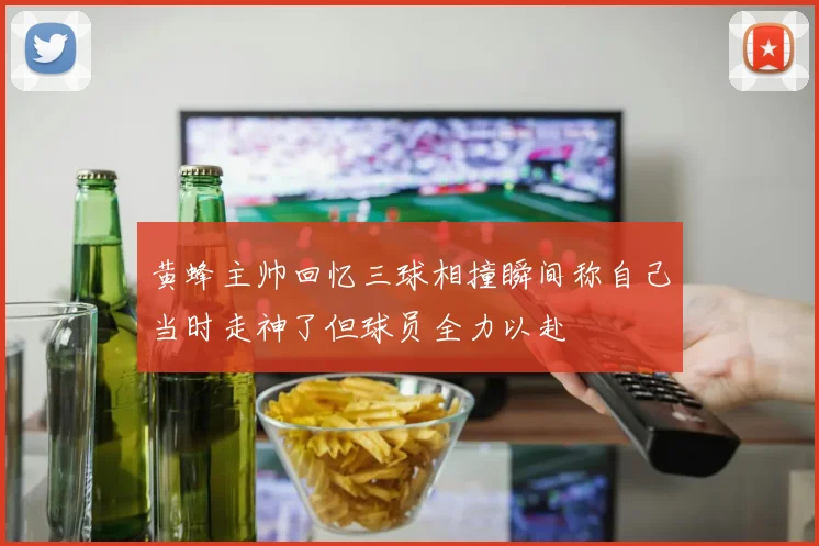 黄蜂主帅回忆三球相撞瞬间称自己当时走神了但球员全力以赴