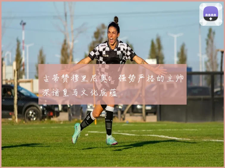 古蒂赞穆里尼奥：强势严格的主帅深谙皇马文化底蕴