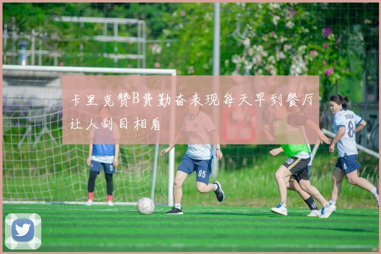 卡里克赞B费勤奋表现每天早到餐厅让人刮目相看
