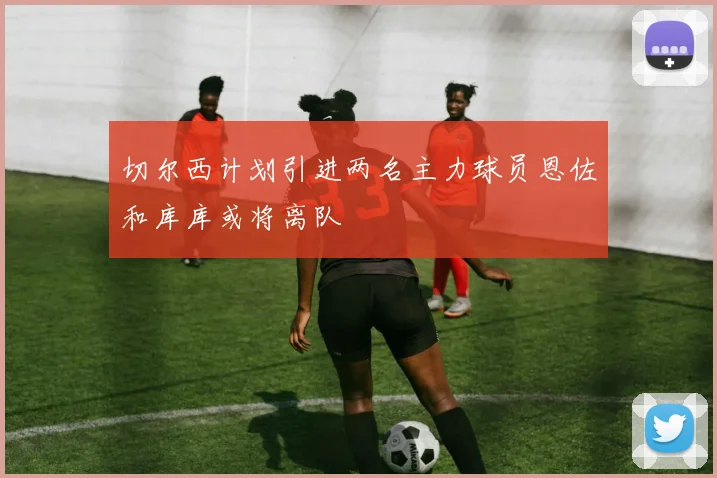 切尔西计划引进两名主力球员恩佐和库库或将离队
