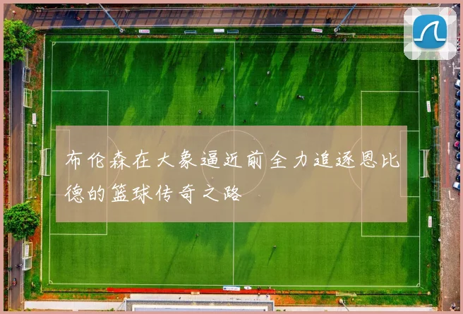 布伦森在大象逼近前全力追逐恩比德的篮球传奇之路
